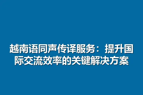 越南语同声传译服务:提升国际交流效率的关键解决方案