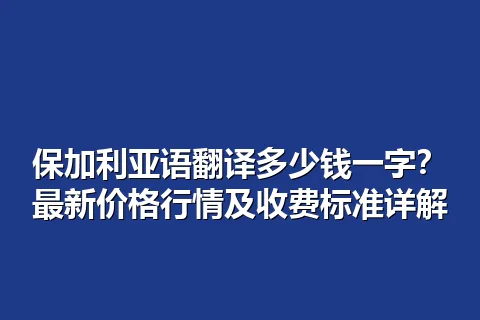 保加利亚语翻译多少钱一字？最新价格行情及收费标准详解