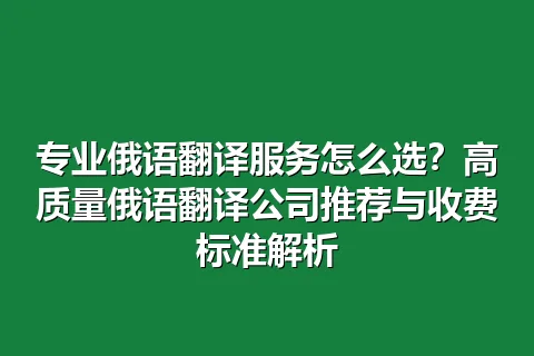 专业俄语翻译服务怎么选？高质量俄语翻译公司推荐与收费标准解析