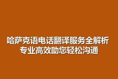 哈萨克语电话翻译服务全解析 专业高效助您轻松沟通