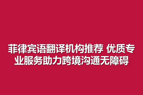 菲律宾语翻译机构推荐 优质专业服务助力跨境沟通无障碍