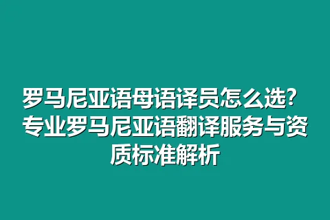 罗马尼亚语母语译员怎么选？专业罗马尼亚语翻译服务与资质标准解析