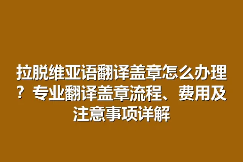拉脱维亚语翻译盖章怎么办理？专业翻译盖章流程、费用及注意事项详解