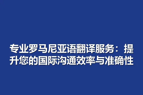 专业罗马尼亚语翻译服务：提升您的国际沟通效率与准确性