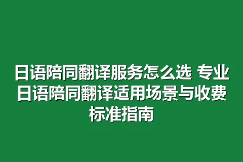 日语陪同翻译服务怎么选 专业日语陪同翻译适用场景与收费标准指南