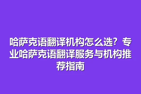 哈萨克语翻译机构怎么选？专业哈萨克语翻译服务与机构推荐指南