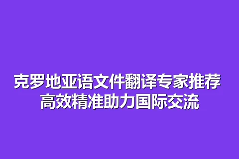 克罗地亚语文件翻译专家推荐 高效精准助力国际交流