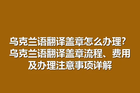 乌克兰语翻译盖章怎么办理？乌克兰语翻译盖章流程、费用及办理注意事项详解