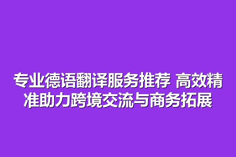 专业德语翻译服务推荐 高效精准助力跨境交流与商务拓展