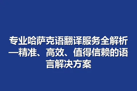 专业哈萨克语翻译服务全解析—精准、高效、值得信赖的语言解决方案