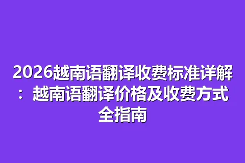 2026越南语翻译收费标准详解：越南语翻译价格及收费方式全指南