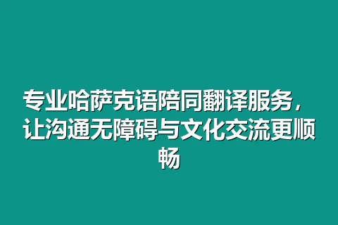 专业哈萨克语陪同翻译服务，让沟通无障碍与文化交流更顺畅