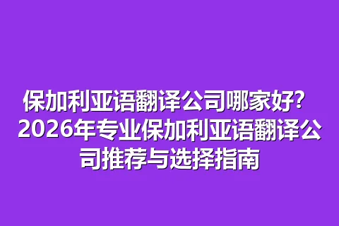 保加利亚语翻译公司哪家好？2026年专业保加利亚语翻译公司推荐与选择指南