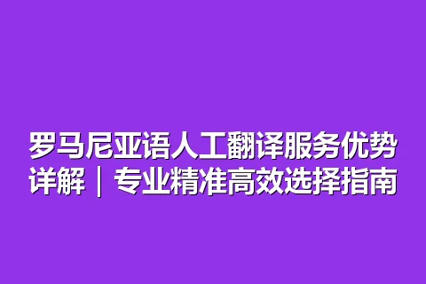 罗马尼亚语人工翻译服务优势详解｜专业精准高效选择指南