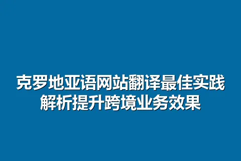 克罗地亚语网站翻译最佳实践解析提升跨境业务效果