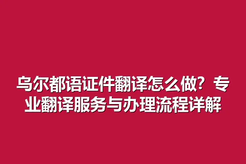 乌尔都语证件翻译怎么做？专业翻译服务与办理流程详解
