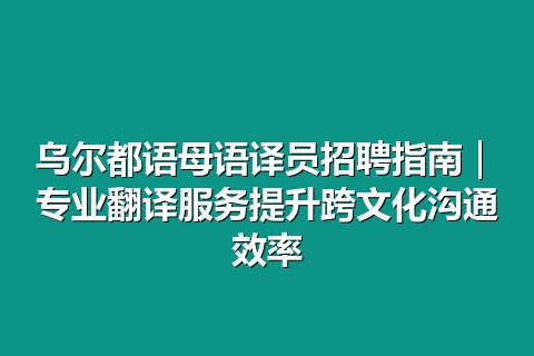 乌尔都语母语译员招聘指南｜专业翻译服务提升跨文化沟通效率