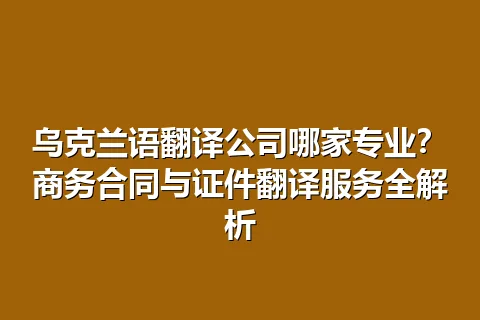 乌克兰语翻译公司哪家专业？商务合同与证件翻译服务全解析