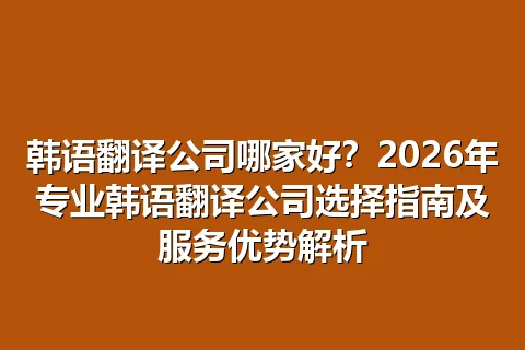 韩语翻译公司哪家好?2026年专业韩语翻译公司选择指南及服务优势解析