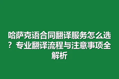 哈萨克语合同翻译服务怎么选？专业翻译流程与注意事项全解析