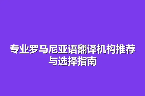 专业罗马尼亚语翻译机构推荐与选择指南