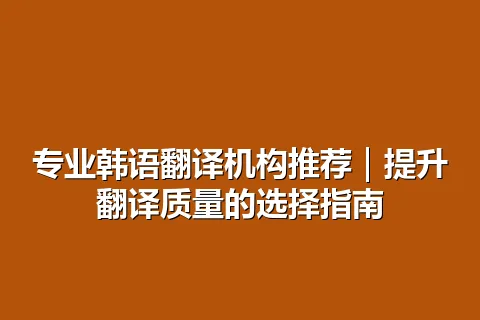 专业韩语翻译机构推荐｜提升翻译质量的选择指南