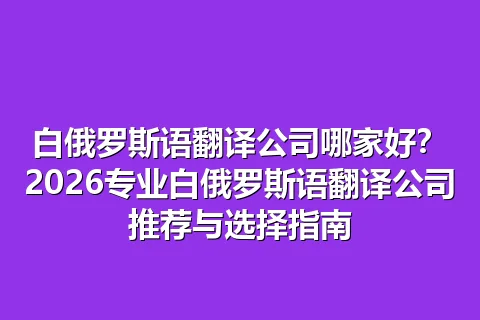 白俄罗斯语翻译公司哪家好？2026专业白俄罗斯语翻译公司推荐与选择指南