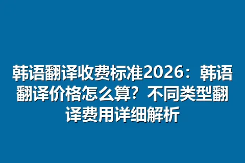 韩语翻译收费标准2026:韩语翻译价格怎么算?不同类型翻译费用详细解析