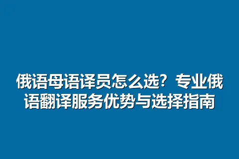 俄语母语译员怎么选？专业俄语翻译服务优势与选择指南