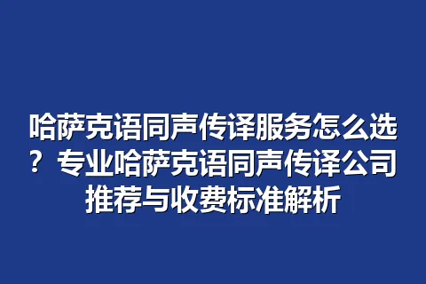 哈萨克语同声传译服务怎么选？专业哈萨克语同声传译公司推荐与收费标准解析