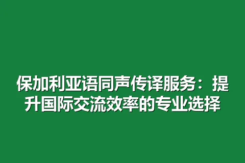 保加利亚语同声传译服务：提升国际交流效率的专业选择