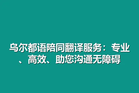 乌尔都语陪同翻译服务：专业、高效、助您沟通无障碍