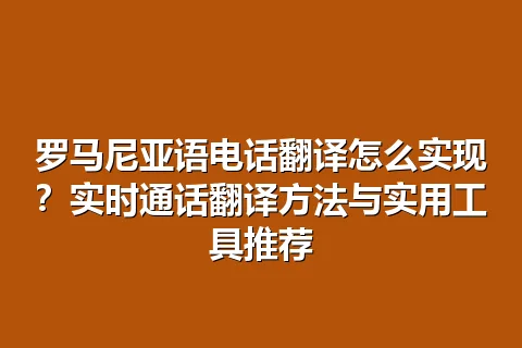 罗马尼亚语电话翻译怎么实现？实时通话翻译方法与实用工具推荐
