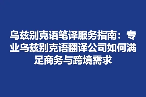 乌兹别克语笔译服务指南：专业乌兹别克语翻译公司如何满足商务与跨境需求
