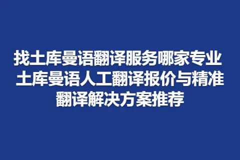 找土库曼语翻译服务哪家专业 土库曼语人工翻译报价与精准翻译解决方案推荐