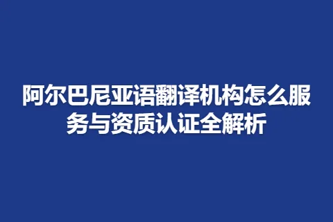 阿尔巴尼亚语翻译机构怎么服务与资质认证全解析