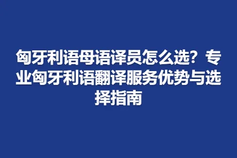 匈牙利语母语译员怎么选？专业匈牙利语翻译服务优势与选择指南