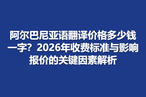阿尔巴尼亚语翻译价格多少钱一字？2026年收费标准与影响报价的关键因素解析
