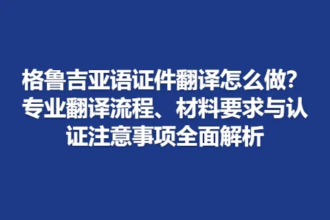 格鲁吉亚语证件翻译怎么做？专业翻译流程、材料要求与认证注意事项全面解析