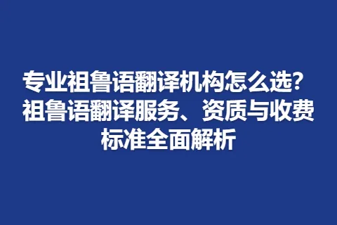 专业祖鲁语翻译机构怎么选？祖鲁语翻译服务、资质与收费标准全面解析