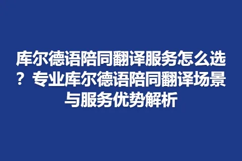 库尔德语陪同翻译服务怎么选？专业库尔德语陪同翻译场景与服务优势解析
