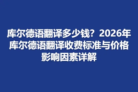 库尔德语翻译多少钱？2026年库尔德语翻译收费标准与价格影响因素详解