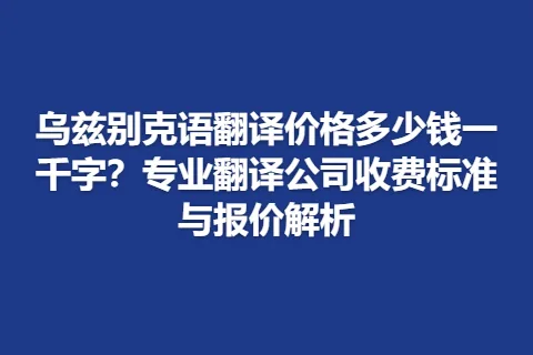 乌兹别克语翻译价格多少钱一千字？专业翻译公司收费标准与报价解析