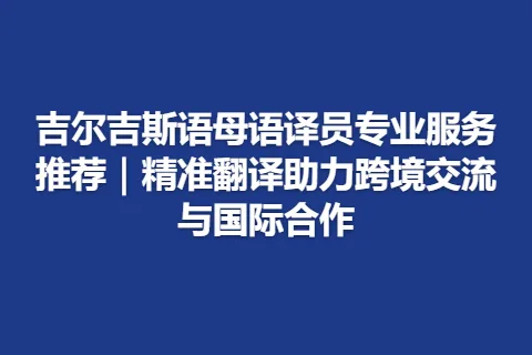 吉尔吉斯语母语译员专业服务推荐｜精准翻译助力跨境交流与国际合作