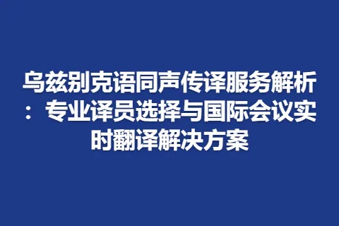 乌兹别克语同声传译服务解析：专业译员选择与国际会议实时翻译解决方案