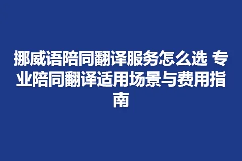 挪威语陪同翻译服务怎么选 专业陪同翻译适用场景与费用指南