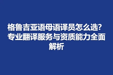 格鲁吉亚语母语译员怎么选？专业翻译服务与资质能力全面解析