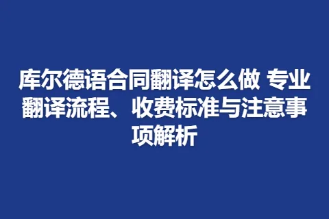 库尔德语合同翻译怎么做 专业翻译流程、收费标准与注意事项解析