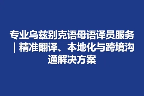 专业乌兹别克语母语译员服务｜精准翻译、本地化与跨境沟通解决方案