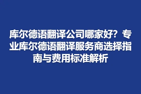 库尔德语翻译公司哪家好？专业库尔德语翻译服务商选择指南与费用标准解析